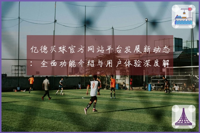 亿德买球官方网站平台发展新动态：全面功能介绍与用户体验深度解析