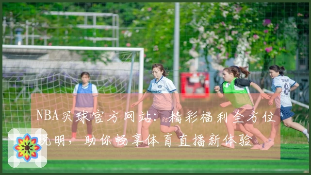 NBA买球官方网站：精彩福利全方位说明，助你畅享体育直播新体验