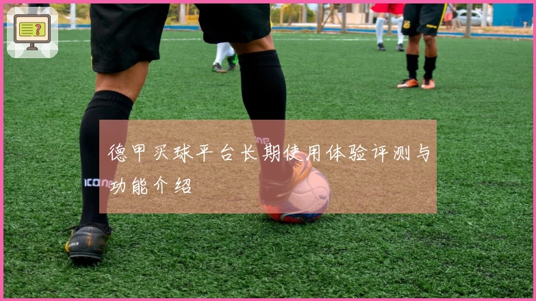 德甲买球平台长期使用体验评测与功能介绍