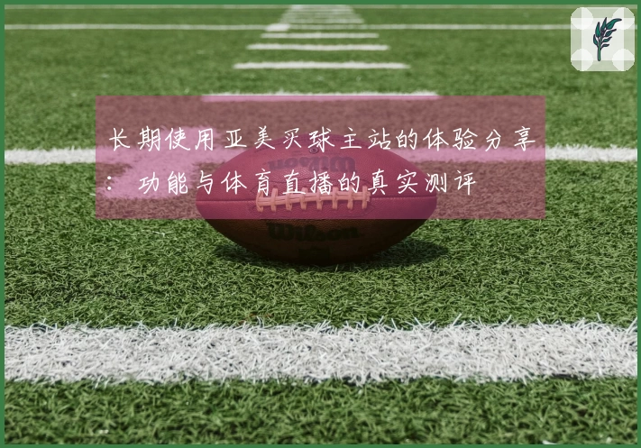 长期使用亚美买球主站的体验分享：功能与体育直播的真实测评