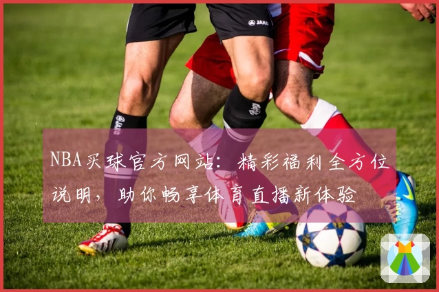 NBA买球官方网站：精彩福利全方位说明，助你畅享体育直播新体验